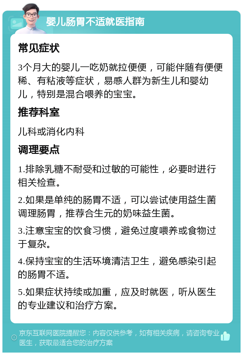 婴儿肠胃不适就医指南 常见症状 3个月大的婴儿一吃奶就拉便便，可能伴随有便便稀、有粘液等症状，易感人群为新生儿和婴幼儿，特别是混合喂养的宝宝。 推荐科室 儿科或消化内科 调理要点 1.排除乳糖不耐受和过敏的可能性，必要时进行相关检查。 2.如果是单纯的肠胃不适，可以尝试使用益生菌调理肠胃，推荐合生元的奶味益生菌。 3.注意宝宝的饮食习惯，避免过度喂养或食物过于复杂。 4.保持宝宝的生活环境清洁卫生，避免感染引起的肠胃不适。 5.如果症状持续或加重，应及时就医，听从医生的专业建议和治疗方案。