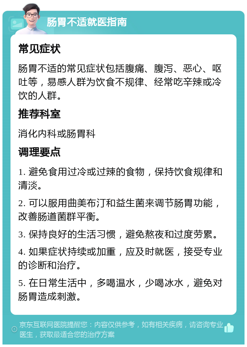 肠胃不适就医指南 常见症状 肠胃不适的常见症状包括腹痛、腹泻、恶心、呕吐等，易感人群为饮食不规律、经常吃辛辣或冷饮的人群。 推荐科室 消化内科或肠胃科 调理要点 1. 避免食用过冷或过辣的食物，保持饮食规律和清淡。 2. 可以服用曲美布汀和益生菌来调节肠胃功能，改善肠道菌群平衡。 3. 保持良好的生活习惯，避免熬夜和过度劳累。 4. 如果症状持续或加重，应及时就医，接受专业的诊断和治疗。 5. 在日常生活中，多喝温水，少喝冰水，避免对肠胃造成刺激。