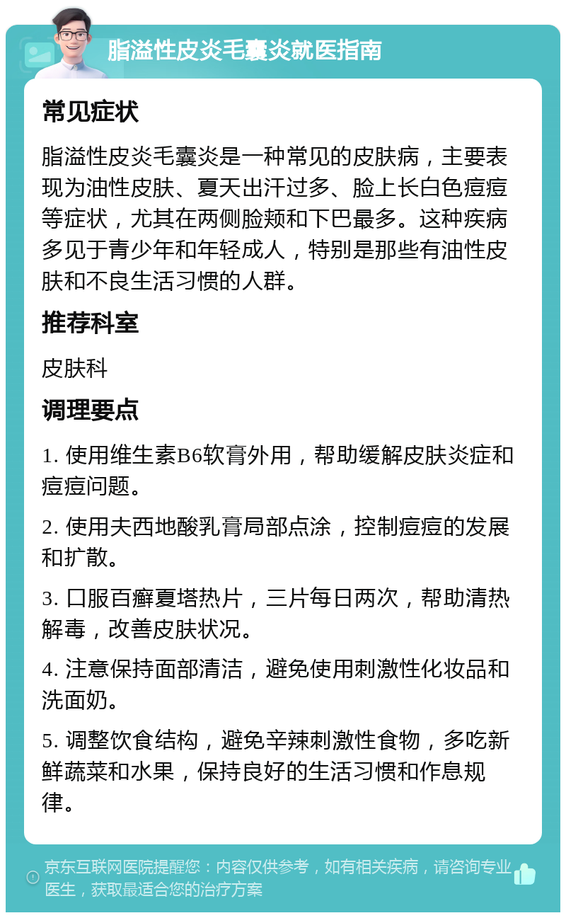 脂溢性皮炎毛囊炎就医指南 常见症状 脂溢性皮炎毛囊炎是一种常见的皮肤病，主要表现为油性皮肤、夏天出汗过多、脸上长白色痘痘等症状，尤其在两侧脸颊和下巴最多。这种疾病多见于青少年和年轻成人，特别是那些有油性皮肤和不良生活习惯的人群。 推荐科室 皮肤科 调理要点 1. 使用维生素B6软膏外用，帮助缓解皮肤炎症和痘痘问题。 2. 使用夫西地酸乳膏局部点涂，控制痘痘的发展和扩散。 3. 口服百癣夏塔热片，三片每日两次，帮助清热解毒，改善皮肤状况。 4. 注意保持面部清洁，避免使用刺激性化妆品和洗面奶。 5. 调整饮食结构，避免辛辣刺激性食物，多吃新鲜蔬菜和水果，保持良好的生活习惯和作息规律。