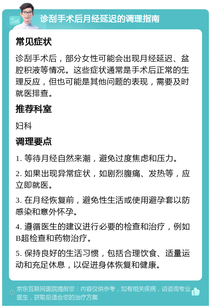 诊刮手术后月经延迟的调理指南 常见症状 诊刮手术后，部分女性可能会出现月经延迟、盆腔积液等情况。这些症状通常是手术后正常的生理反应，但也可能是其他问题的表现，需要及时就医排查。 推荐科室 妇科 调理要点 1. 等待月经自然来潮，避免过度焦虑和压力。 2. 如果出现异常症状，如剧烈腹痛、发热等，应立即就医。 3. 在月经恢复前，避免性生活或使用避孕套以防感染和意外怀孕。 4. 遵循医生的建议进行必要的检查和治疗，例如B超检查和药物治疗。 5. 保持良好的生活习惯，包括合理饮食、适量运动和充足休息，以促进身体恢复和健康。