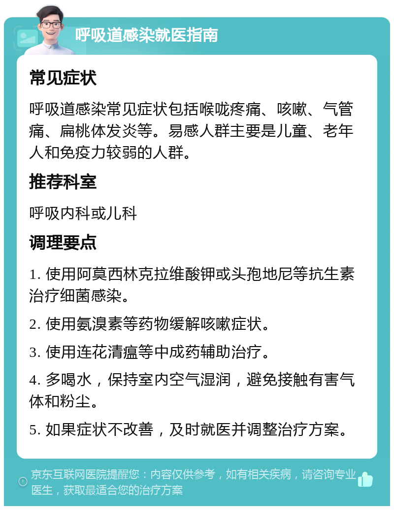 呼吸道感染就医指南 常见症状 呼吸道感染常见症状包括喉咙疼痛、咳嗽、气管痛、扁桃体发炎等。易感人群主要是儿童、老年人和免疫力较弱的人群。 推荐科室 呼吸内科或儿科 调理要点 1. 使用阿莫西林克拉维酸钾或头孢地尼等抗生素治疗细菌感染。 2. 使用氨溴素等药物缓解咳嗽症状。 3. 使用连花清瘟等中成药辅助治疗。 4. 多喝水，保持室内空气湿润，避免接触有害气体和粉尘。 5. 如果症状不改善，及时就医并调整治疗方案。