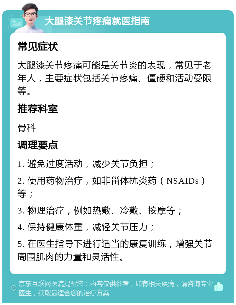 大腿漆关节疼痛就医指南 常见症状 大腿漆关节疼痛可能是关节炎的表现，常见于老年人，主要症状包括关节疼痛、僵硬和活动受限等。 推荐科室 骨科 调理要点 1. 避免过度活动，减少关节负担； 2. 使用药物治疗，如非甾体抗炎药（NSAIDs）等； 3. 物理治疗，例如热敷、冷敷、按摩等； 4. 保持健康体重，减轻关节压力； 5. 在医生指导下进行适当的康复训练，增强关节周围肌肉的力量和灵活性。