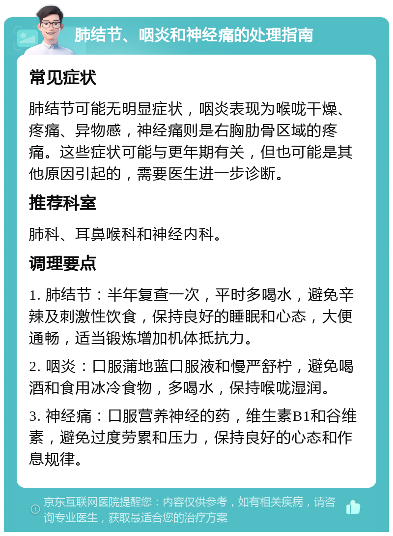 肺结节、咽炎和神经痛的处理指南 常见症状 肺结节可能无明显症状，咽炎表现为喉咙干燥、疼痛、异物感，神经痛则是右胸肋骨区域的疼痛。这些症状可能与更年期有关，但也可能是其他原因引起的，需要医生进一步诊断。 推荐科室 肺科、耳鼻喉科和神经内科。 调理要点 1. 肺结节：半年复查一次，平时多喝水，避免辛辣及刺激性饮食，保持良好的睡眠和心态，大便通畅，适当锻炼增加机体抵抗力。 2. 咽炎：口服蒲地蓝口服液和慢严舒柠，避免喝酒和食用冰冷食物，多喝水，保持喉咙湿润。 3. 神经痛：口服营养神经的药，维生素B1和谷维素，避免过度劳累和压力，保持良好的心态和作息规律。