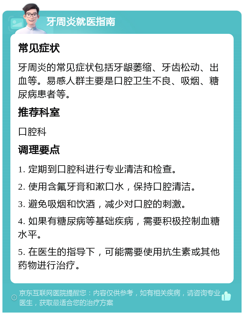 牙周炎就医指南 常见症状 牙周炎的常见症状包括牙龈萎缩、牙齿松动、出血等。易感人群主要是口腔卫生不良、吸烟、糖尿病患者等。 推荐科室 口腔科 调理要点 1. 定期到口腔科进行专业清洁和检查。 2. 使用含氟牙膏和漱口水，保持口腔清洁。 3. 避免吸烟和饮酒，减少对口腔的刺激。 4. 如果有糖尿病等基础疾病，需要积极控制血糖水平。 5. 在医生的指导下，可能需要使用抗生素或其他药物进行治疗。