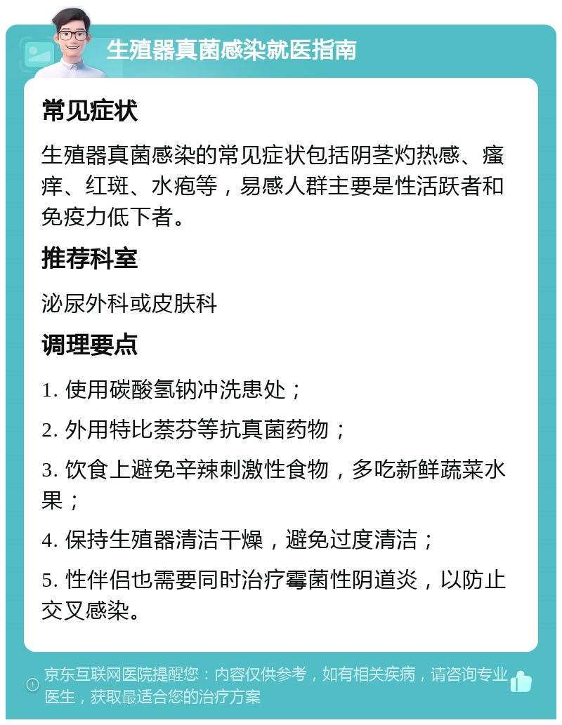 生殖器真菌感染就医指南 常见症状 生殖器真菌感染的常见症状包括阴茎灼热感、瘙痒、红斑、水疱等，易感人群主要是性活跃者和免疫力低下者。 推荐科室 泌尿外科或皮肤科 调理要点 1. 使用碳酸氢钠冲洗患处； 2. 外用特比萘芬等抗真菌药物； 3. 饮食上避免辛辣刺激性食物，多吃新鲜蔬菜水果； 4. 保持生殖器清洁干燥，避免过度清洁； 5. 性伴侣也需要同时治疗霉菌性阴道炎，以防止交叉感染。