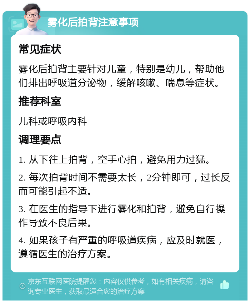 雾化后拍背注意事项 常见症状 雾化后拍背主要针对儿童，特别是幼儿，帮助他们排出呼吸道分泌物，缓解咳嗽、喘息等症状。 推荐科室 儿科或呼吸内科 调理要点 1. 从下往上拍背，空手心拍，避免用力过猛。 2. 每次拍背时间不需要太长，2分钟即可，过长反而可能引起不适。 3. 在医生的指导下进行雾化和拍背，避免自行操作导致不良后果。 4. 如果孩子有严重的呼吸道疾病，应及时就医，遵循医生的治疗方案。