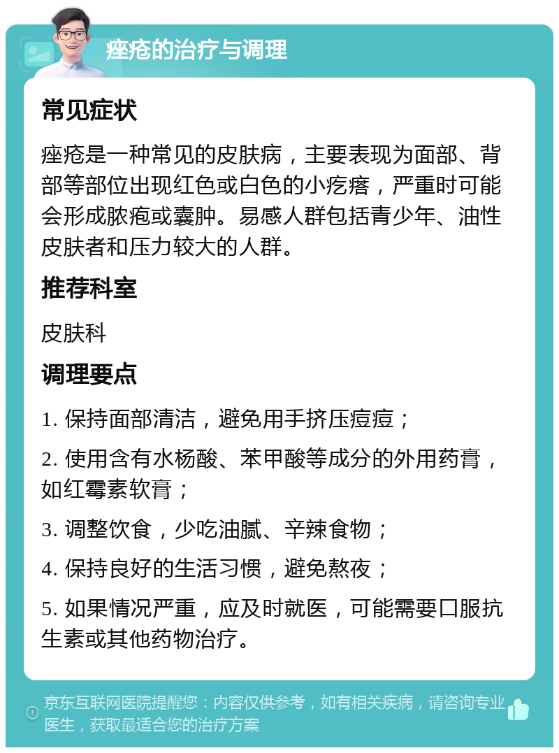 痤疮的治疗与调理 常见症状 痤疮是一种常见的皮肤病，主要表现为面部、背部等部位出现红色或白色的小疙瘩，严重时可能会形成脓疱或囊肿。易感人群包括青少年、油性皮肤者和压力较大的人群。 推荐科室 皮肤科 调理要点 1. 保持面部清洁，避免用手挤压痘痘； 2. 使用含有水杨酸、苯甲酸等成分的外用药膏，如红霉素软膏； 3. 调整饮食，少吃油腻、辛辣食物； 4. 保持良好的生活习惯，避免熬夜； 5. 如果情况严重，应及时就医，可能需要口服抗生素或其他药物治疗。