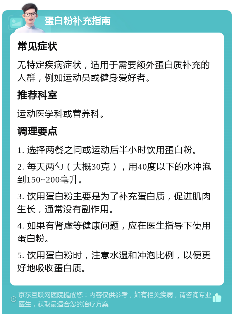 蛋白粉补充指南 常见症状 无特定疾病症状，适用于需要额外蛋白质补充的人群，例如运动员或健身爱好者。 推荐科室 运动医学科或营养科。 调理要点 1. 选择两餐之间或运动后半小时饮用蛋白粉。 2. 每天两勺（大概30克），用40度以下的水冲泡到150~200毫升。 3. 饮用蛋白粉主要是为了补充蛋白质，促进肌肉生长，通常没有副作用。 4. 如果有肾虚等健康问题，应在医生指导下使用蛋白粉。 5. 饮用蛋白粉时，注意水温和冲泡比例，以便更好地吸收蛋白质。