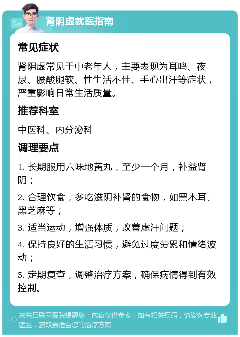 肾阴虚就医指南 常见症状 肾阴虚常见于中老年人，主要表现为耳鸣、夜尿、腰酸腿软、性生活不佳、手心出汗等症状，严重影响日常生活质量。 推荐科室 中医科、内分泌科 调理要点 1. 长期服用六味地黄丸，至少一个月，补益肾阴； 2. 合理饮食，多吃滋阴补肾的食物，如黑木耳、黑芝麻等； 3. 适当运动，增强体质，改善虚汗问题； 4. 保持良好的生活习惯，避免过度劳累和情绪波动； 5. 定期复查，调整治疗方案，确保病情得到有效控制。