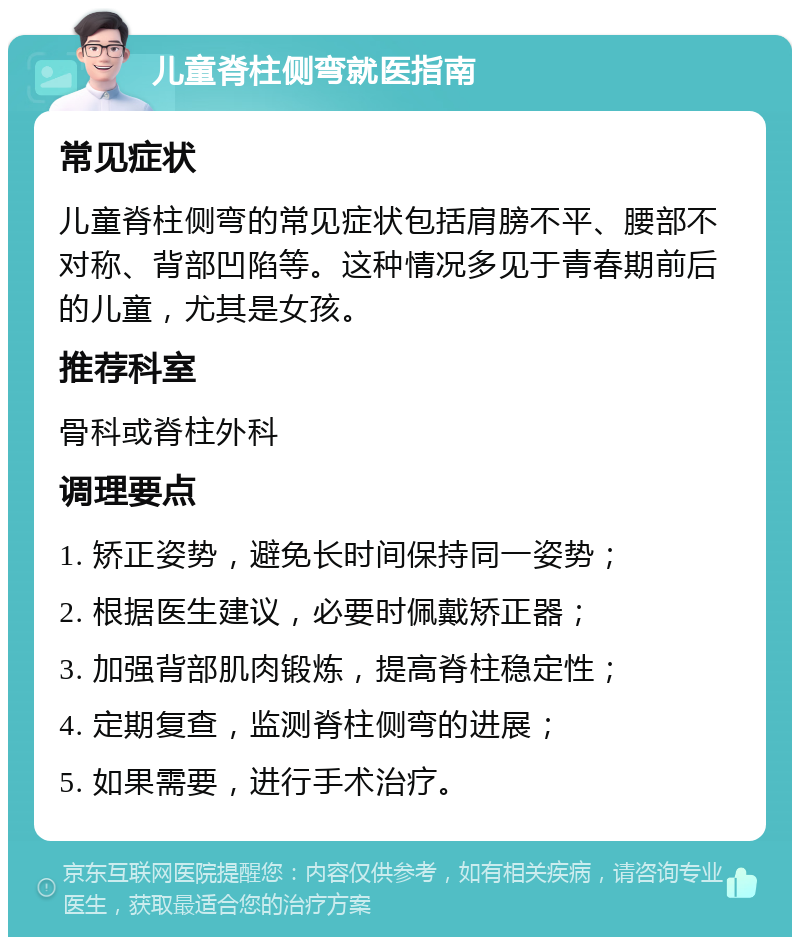 儿童脊柱侧弯就医指南 常见症状 儿童脊柱侧弯的常见症状包括肩膀不平、腰部不对称、背部凹陷等。这种情况多见于青春期前后的儿童，尤其是女孩。 推荐科室 骨科或脊柱外科 调理要点 1. 矫正姿势，避免长时间保持同一姿势； 2. 根据医生建议，必要时佩戴矫正器； 3. 加强背部肌肉锻炼，提高脊柱稳定性； 4. 定期复查，监测脊柱侧弯的进展； 5. 如果需要，进行手术治疗。