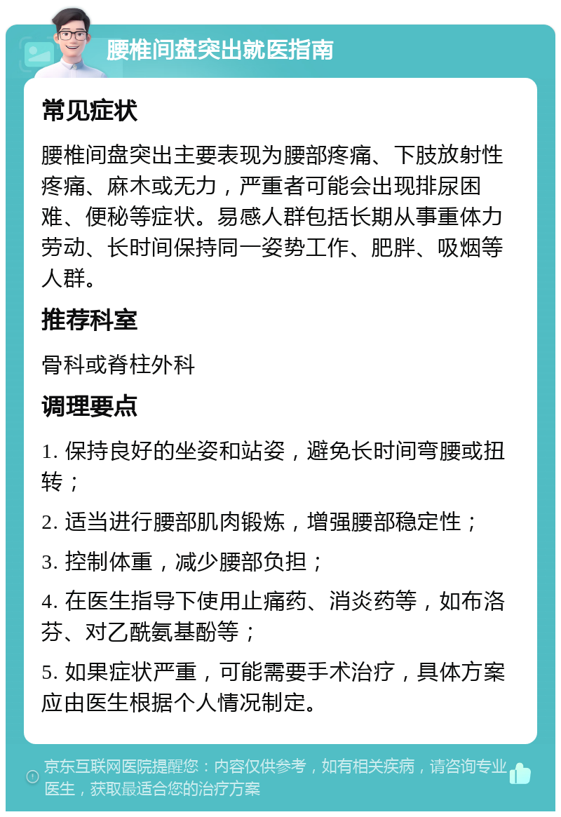 腰椎间盘突出就医指南 常见症状 腰椎间盘突出主要表现为腰部疼痛、下肢放射性疼痛、麻木或无力，严重者可能会出现排尿困难、便秘等症状。易感人群包括长期从事重体力劳动、长时间保持同一姿势工作、肥胖、吸烟等人群。 推荐科室 骨科或脊柱外科 调理要点 1. 保持良好的坐姿和站姿，避免长时间弯腰或扭转； 2. 适当进行腰部肌肉锻炼，增强腰部稳定性； 3. 控制体重，减少腰部负担； 4. 在医生指导下使用止痛药、消炎药等，如布洛芬、对乙酰氨基酚等； 5. 如果症状严重，可能需要手术治疗，具体方案应由医生根据个人情况制定。