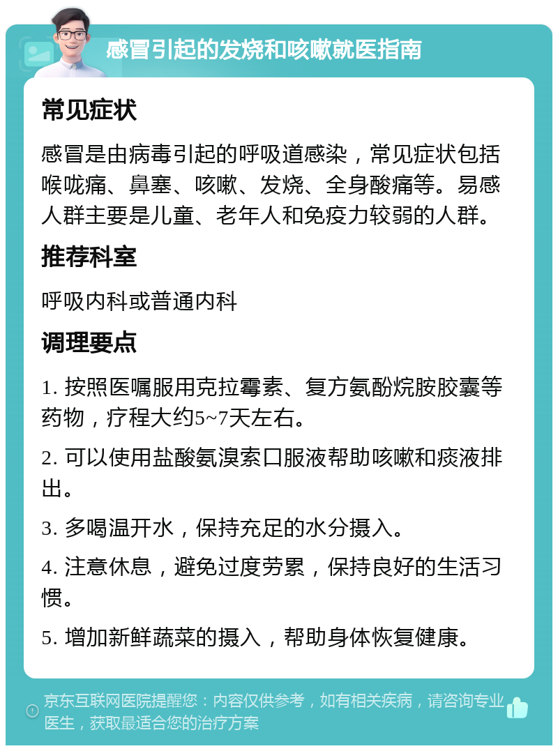 感冒引起的发烧和咳嗽就医指南 常见症状 感冒是由病毒引起的呼吸道感染，常见症状包括喉咙痛、鼻塞、咳嗽、发烧、全身酸痛等。易感人群主要是儿童、老年人和免疫力较弱的人群。 推荐科室 呼吸内科或普通内科 调理要点 1. 按照医嘱服用克拉霉素、复方氨酚烷胺胶囊等药物，疗程大约5~7天左右。 2. 可以使用盐酸氨溴索口服液帮助咳嗽和痰液排出。 3. 多喝温开水，保持充足的水分摄入。 4. 注意休息，避免过度劳累，保持良好的生活习惯。 5. 增加新鲜蔬菜的摄入，帮助身体恢复健康。