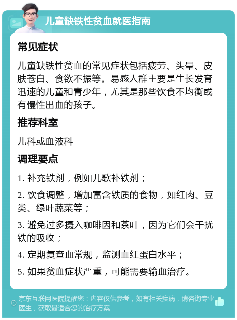 儿童缺铁性贫血就医指南 常见症状 儿童缺铁性贫血的常见症状包括疲劳、头晕、皮肤苍白、食欲不振等。易感人群主要是生长发育迅速的儿童和青少年，尤其是那些饮食不均衡或有慢性出血的孩子。 推荐科室 儿科或血液科 调理要点 1. 补充铁剂，例如儿歌补铁剂； 2. 饮食调整，增加富含铁质的食物，如红肉、豆类、绿叶蔬菜等； 3. 避免过多摄入咖啡因和茶叶，因为它们会干扰铁的吸收； 4. 定期复查血常规，监测血红蛋白水平； 5. 如果贫血症状严重，可能需要输血治疗。