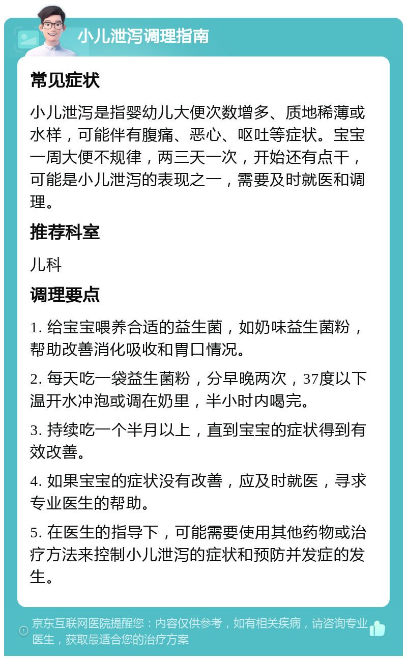 小儿泄泻调理指南 常见症状 小儿泄泻是指婴幼儿大便次数增多、质地稀薄或水样，可能伴有腹痛、恶心、呕吐等症状。宝宝一周大便不规律，两三天一次，开始还有点干，可能是小儿泄泻的表现之一，需要及时就医和调理。 推荐科室 儿科 调理要点 1. 给宝宝喂养合适的益生菌，如奶味益生菌粉，帮助改善消化吸收和胃口情况。 2. 每天吃一袋益生菌粉，分早晚两次，37度以下温开水冲泡或调在奶里，半小时内喝完。 3. 持续吃一个半月以上，直到宝宝的症状得到有效改善。 4. 如果宝宝的症状没有改善，应及时就医，寻求专业医生的帮助。 5. 在医生的指导下，可能需要使用其他药物或治疗方法来控制小儿泄泻的症状和预防并发症的发生。