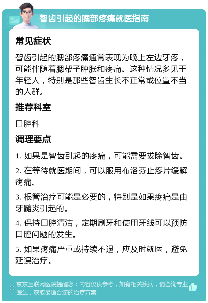 智齿引起的腮部疼痛就医指南 常见症状 智齿引起的腮部疼痛通常表现为晚上左边牙疼，可能伴随着腮帮子肿胀和疼痛。这种情况多见于年轻人，特别是那些智齿生长不正常或位置不当的人群。 推荐科室 口腔科 调理要点 1. 如果是智齿引起的疼痛，可能需要拔除智齿。 2. 在等待就医期间，可以服用布洛芬止疼片缓解疼痛。 3. 根管治疗可能是必要的，特别是如果疼痛是由牙髓炎引起的。 4. 保持口腔清洁，定期刷牙和使用牙线可以预防口腔问题的发生。 5. 如果疼痛严重或持续不退，应及时就医，避免延误治疗。