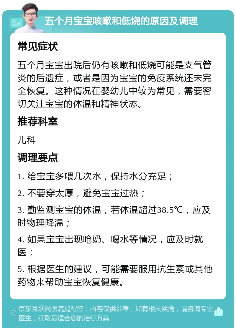 五个月宝宝咳嗽和低烧的原因及调理 常见症状 五个月宝宝出院后仍有咳嗽和低烧可能是支气管炎的后遗症，或者是因为宝宝的免疫系统还未完全恢复。这种情况在婴幼儿中较为常见，需要密切关注宝宝的体温和精神状态。 推荐科室 儿科 调理要点 1. 给宝宝多喂几次水，保持水分充足； 2. 不要穿太厚，避免宝宝过热； 3. 勤监测宝宝的体温，若体温超过38.5℃，应及时物理降温； 4. 如果宝宝出现呛奶、喝水等情况，应及时就医； 5. 根据医生的建议，可能需要服用抗生素或其他药物来帮助宝宝恢复健康。