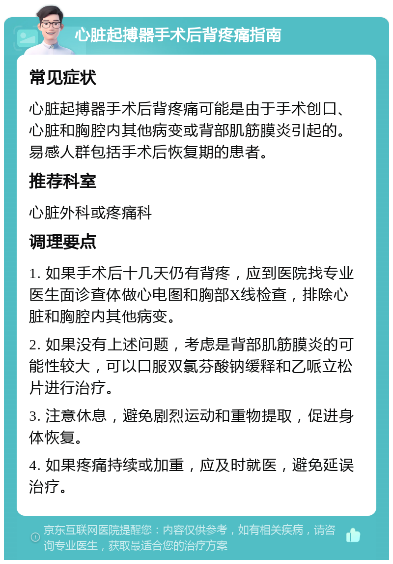 心脏起搏器手术后背疼痛指南 常见症状 心脏起搏器手术后背疼痛可能是由于手术创口、心脏和胸腔内其他病变或背部肌筋膜炎引起的。易感人群包括手术后恢复期的患者。 推荐科室 心脏外科或疼痛科 调理要点 1. 如果手术后十几天仍有背疼，应到医院找专业医生面诊查体做心电图和胸部X线检查，排除心脏和胸腔内其他病变。 2. 如果没有上述问题，考虑是背部肌筋膜炎的可能性较大，可以口服双氯芬酸钠缓释和乙哌立松片进行治疗。 3. 注意休息，避免剧烈运动和重物提取，促进身体恢复。 4. 如果疼痛持续或加重，应及时就医，避免延误治疗。