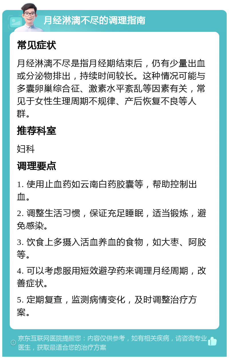 月经淋漓不尽的调理指南 常见症状 月经淋漓不尽是指月经期结束后，仍有少量出血或分泌物排出，持续时间较长。这种情况可能与多囊卵巢综合征、激素水平紊乱等因素有关，常见于女性生理周期不规律、产后恢复不良等人群。 推荐科室 妇科 调理要点 1. 使用止血药如云南白药胶囊等，帮助控制出血。 2. 调整生活习惯，保证充足睡眠，适当锻炼，避免感染。 3. 饮食上多摄入活血养血的食物，如大枣、阿胶等。 4. 可以考虑服用短效避孕药来调理月经周期，改善症状。 5. 定期复查，监测病情变化，及时调整治疗方案。