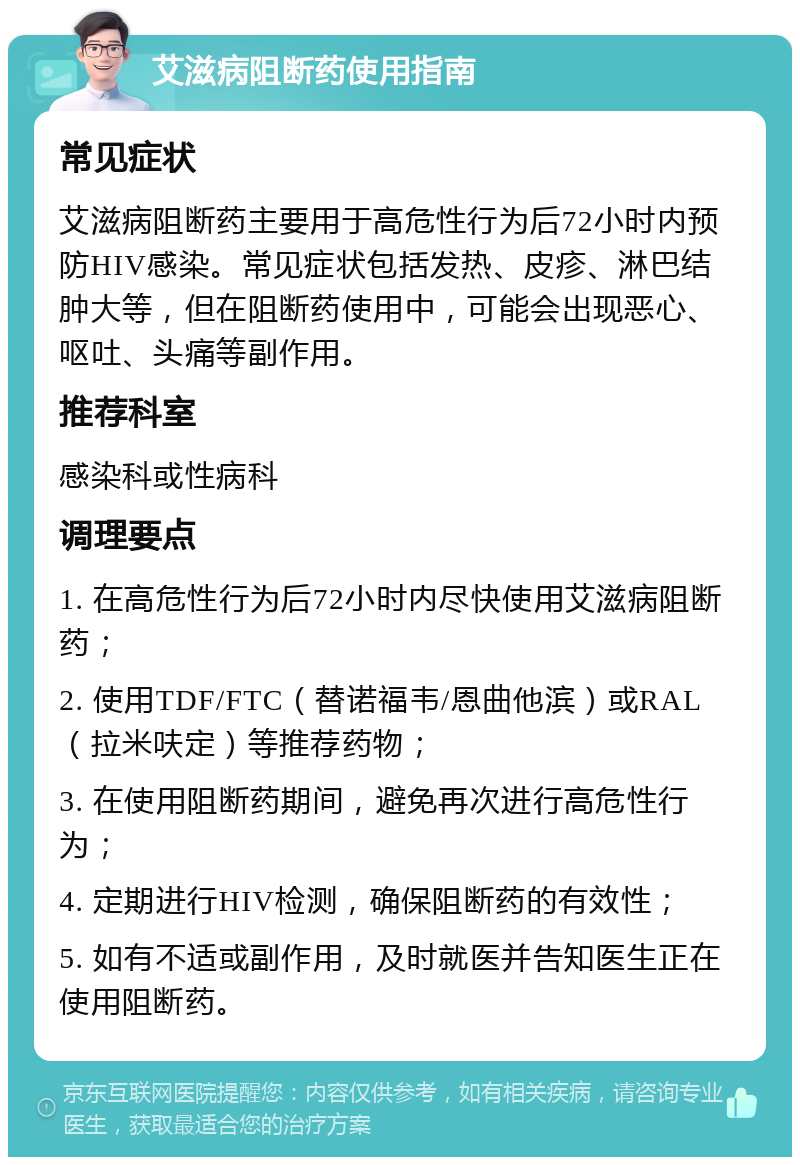 艾滋病阻断药使用指南 常见症状 艾滋病阻断药主要用于高危性行为后72小时内预防HIV感染。常见症状包括发热、皮疹、淋巴结肿大等，但在阻断药使用中，可能会出现恶心、呕吐、头痛等副作用。 推荐科室 感染科或性病科 调理要点 1. 在高危性行为后72小时内尽快使用艾滋病阻断药； 2. 使用TDF/FTC（替诺福韦/恩曲他滨）或RAL（拉米呋定）等推荐药物； 3. 在使用阻断药期间，避免再次进行高危性行为； 4. 定期进行HIV检测，确保阻断药的有效性； 5. 如有不适或副作用，及时就医并告知医生正在使用阻断药。