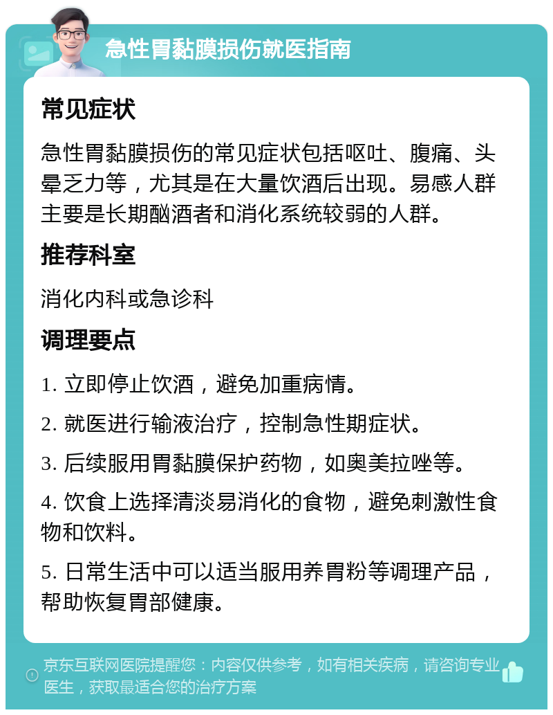 急性胃黏膜损伤就医指南 常见症状 急性胃黏膜损伤的常见症状包括呕吐、腹痛、头晕乏力等，尤其是在大量饮酒后出现。易感人群主要是长期酗酒者和消化系统较弱的人群。 推荐科室 消化内科或急诊科 调理要点 1. 立即停止饮酒，避免加重病情。 2. 就医进行输液治疗，控制急性期症状。 3. 后续服用胃黏膜保护药物，如奥美拉唑等。 4. 饮食上选择清淡易消化的食物，避免刺激性食物和饮料。 5. 日常生活中可以适当服用养胃粉等调理产品，帮助恢复胃部健康。