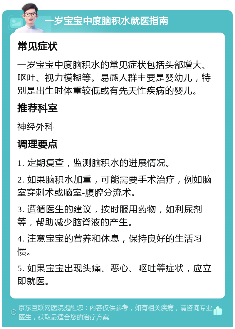 一岁宝宝中度脑积水就医指南 常见症状 一岁宝宝中度脑积水的常见症状包括头部增大、呕吐、视力模糊等。易感人群主要是婴幼儿，特别是出生时体重较低或有先天性疾病的婴儿。 推荐科室 神经外科 调理要点 1. 定期复查，监测脑积水的进展情况。 2. 如果脑积水加重，可能需要手术治疗，例如脑室穿刺术或脑室-腹腔分流术。 3. 遵循医生的建议，按时服用药物，如利尿剂等，帮助减少脑脊液的产生。 4. 注意宝宝的营养和休息，保持良好的生活习惯。 5. 如果宝宝出现头痛、恶心、呕吐等症状，应立即就医。