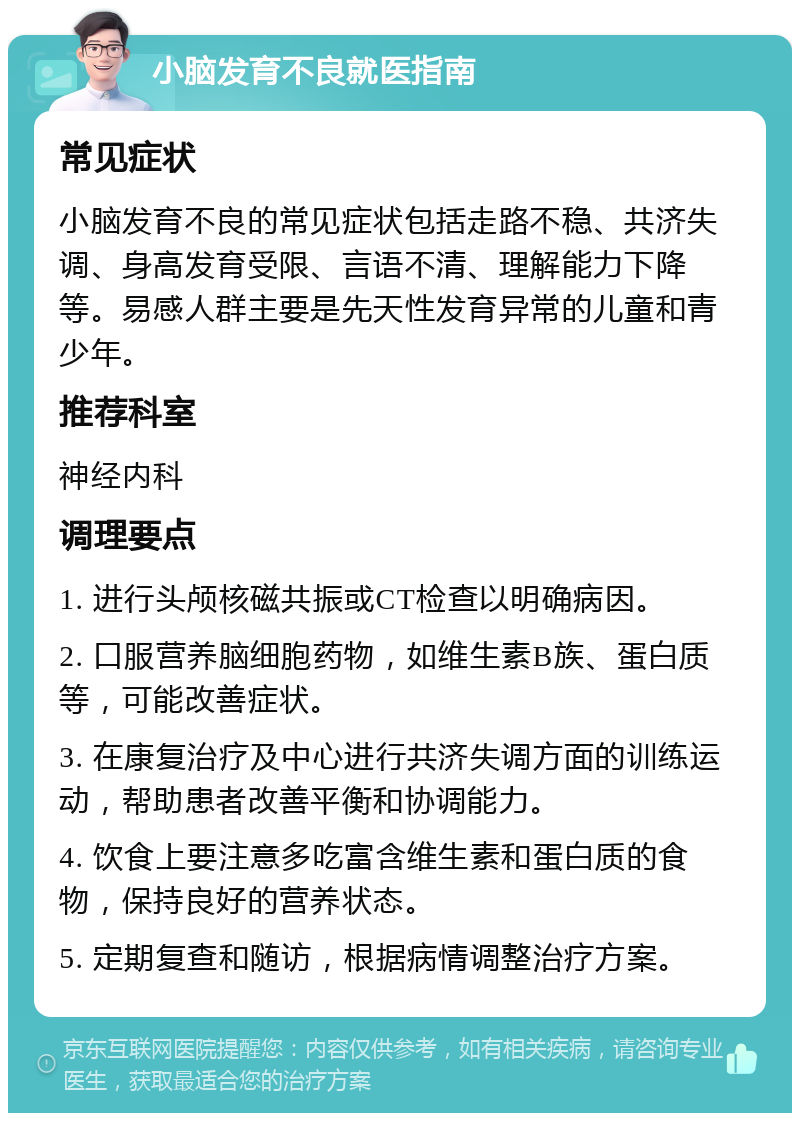 小脑发育不良就医指南 常见症状 小脑发育不良的常见症状包括走路不稳、共济失调、身高发育受限、言语不清、理解能力下降等。易感人群主要是先天性发育异常的儿童和青少年。 推荐科室 神经内科 调理要点 1. 进行头颅核磁共振或CT检查以明确病因。 2. 口服营养脑细胞药物，如维生素B族、蛋白质等，可能改善症状。 3. 在康复治疗及中心进行共济失调方面的训练运动，帮助患者改善平衡和协调能力。 4. 饮食上要注意多吃富含维生素和蛋白质的食物，保持良好的营养状态。 5. 定期复查和随访，根据病情调整治疗方案。