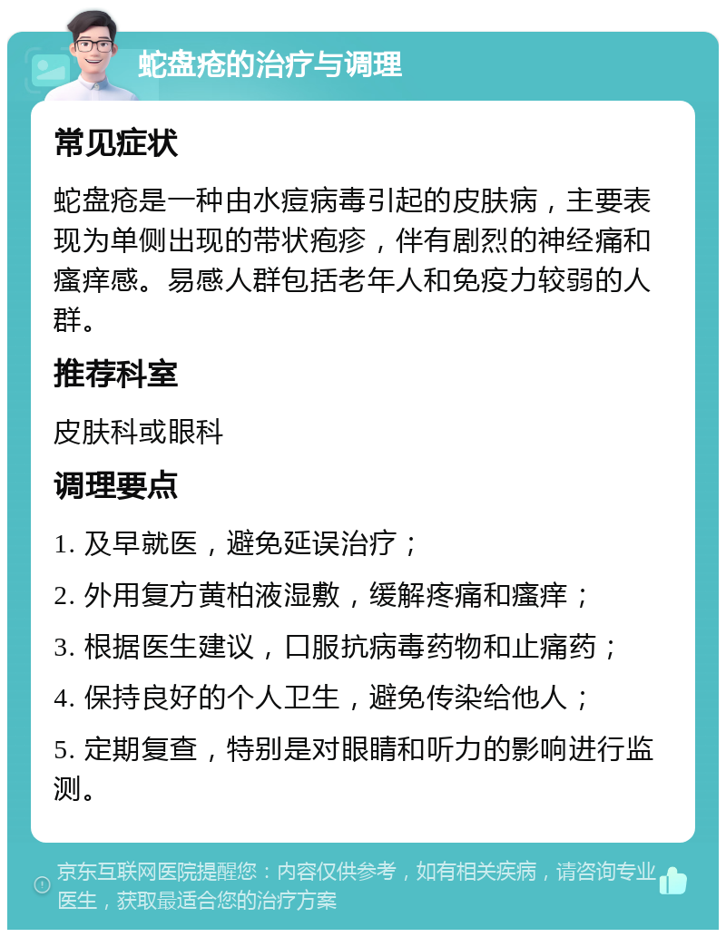 蛇盘疮的治疗与调理 常见症状 蛇盘疮是一种由水痘病毒引起的皮肤病，主要表现为单侧出现的带状疱疹，伴有剧烈的神经痛和瘙痒感。易感人群包括老年人和免疫力较弱的人群。 推荐科室 皮肤科或眼科 调理要点 1. 及早就医，避免延误治疗； 2. 外用复方黄柏液湿敷，缓解疼痛和瘙痒； 3. 根据医生建议，口服抗病毒药物和止痛药； 4. 保持良好的个人卫生，避免传染给他人； 5. 定期复查，特别是对眼睛和听力的影响进行监测。