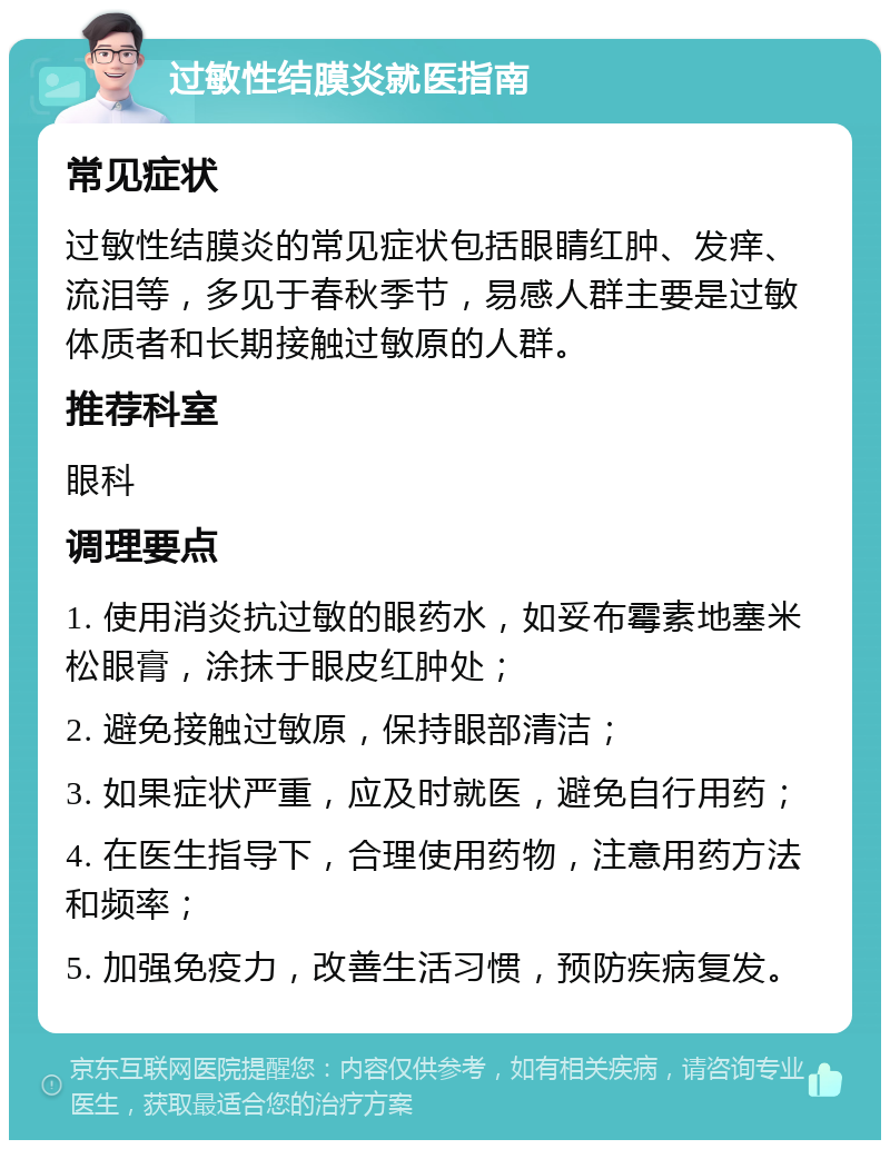 过敏性结膜炎就医指南 常见症状 过敏性结膜炎的常见症状包括眼睛红肿、发痒、流泪等，多见于春秋季节，易感人群主要是过敏体质者和长期接触过敏原的人群。 推荐科室 眼科 调理要点 1. 使用消炎抗过敏的眼药水，如妥布霉素地塞米松眼膏，涂抹于眼皮红肿处； 2. 避免接触过敏原，保持眼部清洁； 3. 如果症状严重，应及时就医，避免自行用药； 4. 在医生指导下，合理使用药物，注意用药方法和频率； 5. 加强免疫力，改善生活习惯，预防疾病复发。