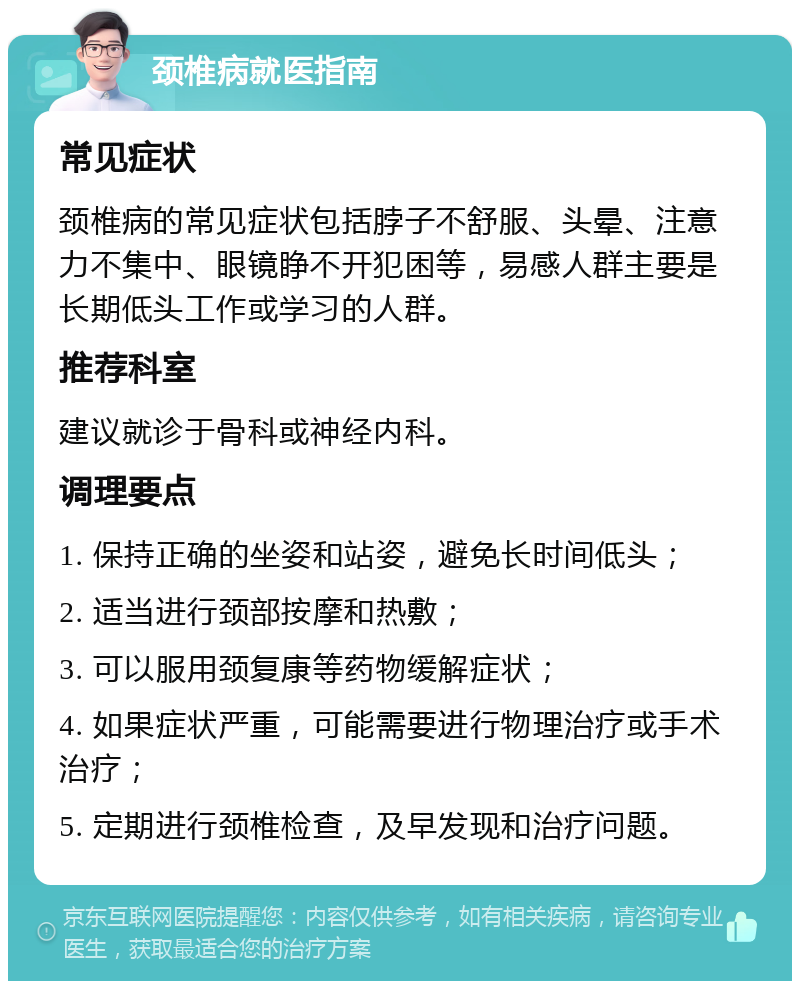 颈椎病就医指南 常见症状 颈椎病的常见症状包括脖子不舒服、头晕、注意力不集中、眼镜睁不开犯困等，易感人群主要是长期低头工作或学习的人群。 推荐科室 建议就诊于骨科或神经内科。 调理要点 1. 保持正确的坐姿和站姿，避免长时间低头； 2. 适当进行颈部按摩和热敷； 3. 可以服用颈复康等药物缓解症状； 4. 如果症状严重，可能需要进行物理治疗或手术治疗； 5. 定期进行颈椎检查，及早发现和治疗问题。