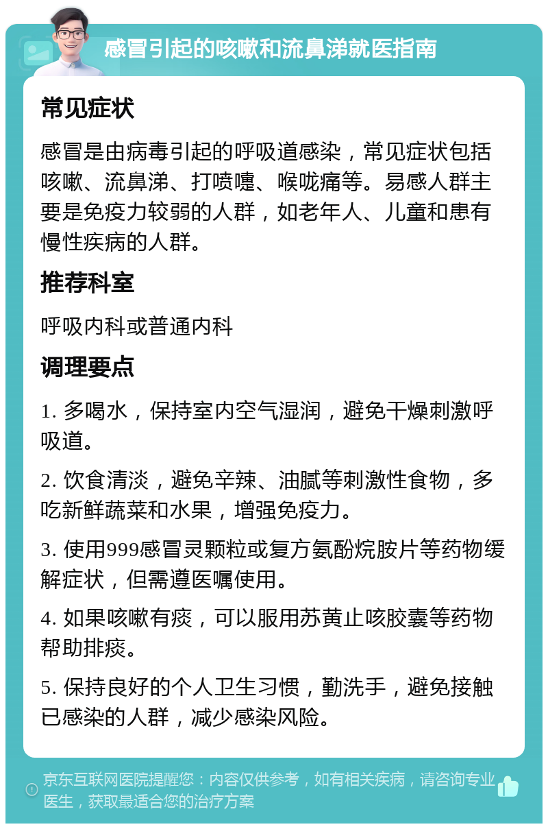 感冒引起的咳嗽和流鼻涕就医指南 常见症状 感冒是由病毒引起的呼吸道感染，常见症状包括咳嗽、流鼻涕、打喷嚏、喉咙痛等。易感人群主要是免疫力较弱的人群，如老年人、儿童和患有慢性疾病的人群。 推荐科室 呼吸内科或普通内科 调理要点 1. 多喝水，保持室内空气湿润，避免干燥刺激呼吸道。 2. 饮食清淡，避免辛辣、油腻等刺激性食物，多吃新鲜蔬菜和水果，增强免疫力。 3. 使用999感冒灵颗粒或复方氨酚烷胺片等药物缓解症状，但需遵医嘱使用。 4. 如果咳嗽有痰，可以服用苏黄止咳胶囊等药物帮助排痰。 5. 保持良好的个人卫生习惯，勤洗手，避免接触已感染的人群，减少感染风险。