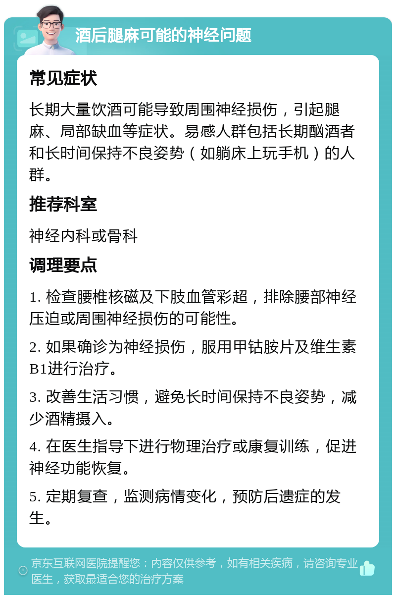 酒后腿麻可能的神经问题 常见症状 长期大量饮酒可能导致周围神经损伤，引起腿麻、局部缺血等症状。易感人群包括长期酗酒者和长时间保持不良姿势（如躺床上玩手机）的人群。 推荐科室 神经内科或骨科 调理要点 1. 检查腰椎核磁及下肢血管彩超，排除腰部神经压迫或周围神经损伤的可能性。 2. 如果确诊为神经损伤，服用甲钴胺片及维生素B1进行治疗。 3. 改善生活习惯，避免长时间保持不良姿势，减少酒精摄入。 4. 在医生指导下进行物理治疗或康复训练，促进神经功能恢复。 5. 定期复查，监测病情变化，预防后遗症的发生。