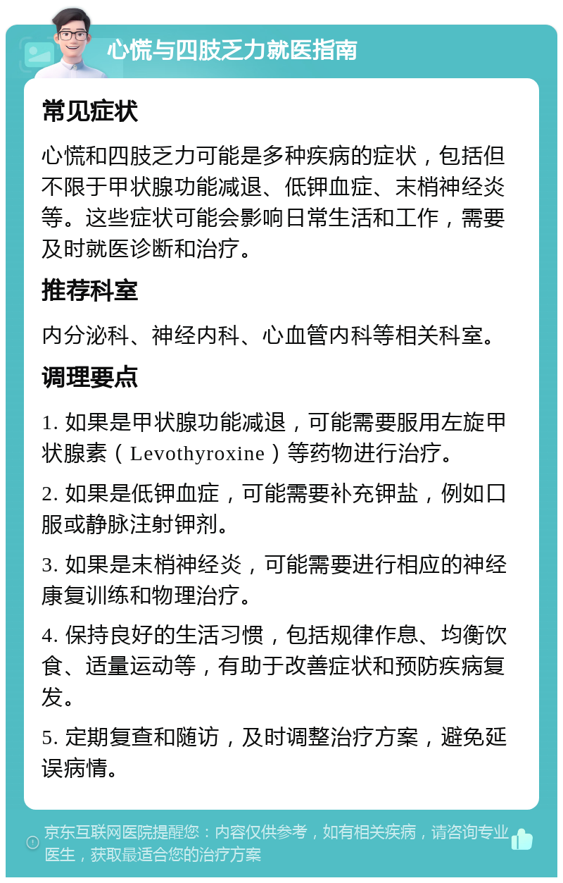 心慌与四肢乏力就医指南 常见症状 心慌和四肢乏力可能是多种疾病的症状，包括但不限于甲状腺功能减退、低钾血症、末梢神经炎等。这些症状可能会影响日常生活和工作，需要及时就医诊断和治疗。 推荐科室 内分泌科、神经内科、心血管内科等相关科室。 调理要点 1. 如果是甲状腺功能减退，可能需要服用左旋甲状腺素（Levothyroxine）等药物进行治疗。 2. 如果是低钾血症，可能需要补充钾盐，例如口服或静脉注射钾剂。 3. 如果是末梢神经炎，可能需要进行相应的神经康复训练和物理治疗。 4. 保持良好的生活习惯，包括规律作息、均衡饮食、适量运动等，有助于改善症状和预防疾病复发。 5. 定期复查和随访，及时调整治疗方案，避免延误病情。