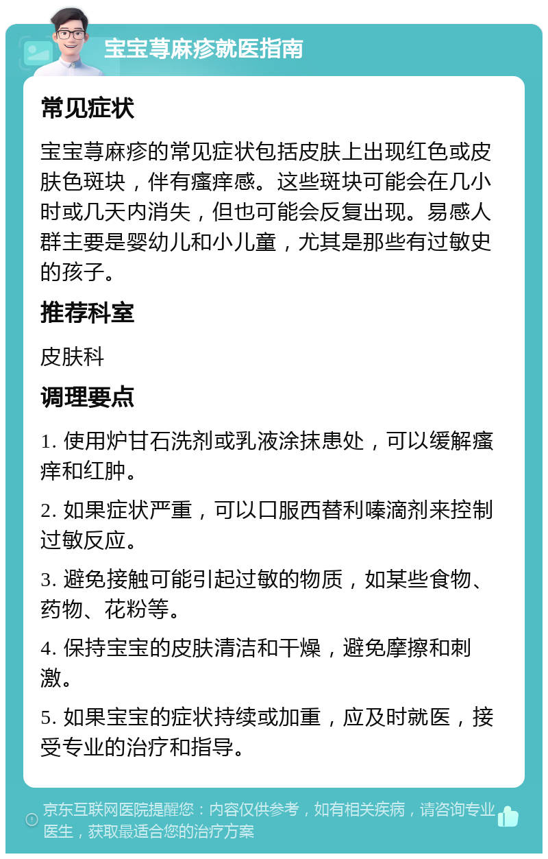 宝宝荨麻疹就医指南 常见症状 宝宝荨麻疹的常见症状包括皮肤上出现红色或皮肤色斑块，伴有瘙痒感。这些斑块可能会在几小时或几天内消失，但也可能会反复出现。易感人群主要是婴幼儿和小儿童，尤其是那些有过敏史的孩子。 推荐科室 皮肤科 调理要点 1. 使用炉甘石洗剂或乳液涂抹患处，可以缓解瘙痒和红肿。 2. 如果症状严重，可以口服西替利嗪滴剂来控制过敏反应。 3. 避免接触可能引起过敏的物质，如某些食物、药物、花粉等。 4. 保持宝宝的皮肤清洁和干燥，避免摩擦和刺激。 5. 如果宝宝的症状持续或加重，应及时就医，接受专业的治疗和指导。