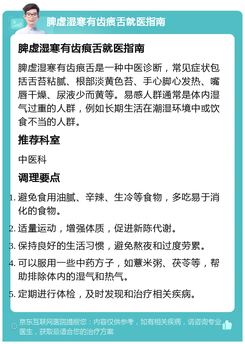 脾虚湿寒有齿痕舌就医指南 脾虚湿寒有齿痕舌就医指南 脾虚湿寒有齿痕舌是一种中医诊断，常见症状包括舌苔粘腻、根部淡黄色苔、手心脚心发热、嘴唇干燥、尿液少而黄等。易感人群通常是体内湿气过重的人群，例如长期生活在潮湿环境中或饮食不当的人群。 推荐科室 中医科 调理要点 避免食用油腻、辛辣、生冷等食物，多吃易于消化的食物。 适量运动，增强体质，促进新陈代谢。 保持良好的生活习惯，避免熬夜和过度劳累。 可以服用一些中药方子，如薏米粥、茯苓等，帮助排除体内的湿气和热气。 定期进行体检，及时发现和治疗相关疾病。