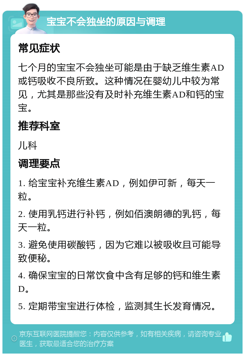 宝宝不会独坐的原因与调理 常见症状 七个月的宝宝不会独坐可能是由于缺乏维生素AD或钙吸收不良所致。这种情况在婴幼儿中较为常见，尤其是那些没有及时补充维生素AD和钙的宝宝。 推荐科室 儿科 调理要点 1. 给宝宝补充维生素AD，例如伊可新，每天一粒。 2. 使用乳钙进行补钙，例如佰澳朗德的乳钙，每天一粒。 3. 避免使用碳酸钙，因为它难以被吸收且可能导致便秘。 4. 确保宝宝的日常饮食中含有足够的钙和维生素D。 5. 定期带宝宝进行体检，监测其生长发育情况。