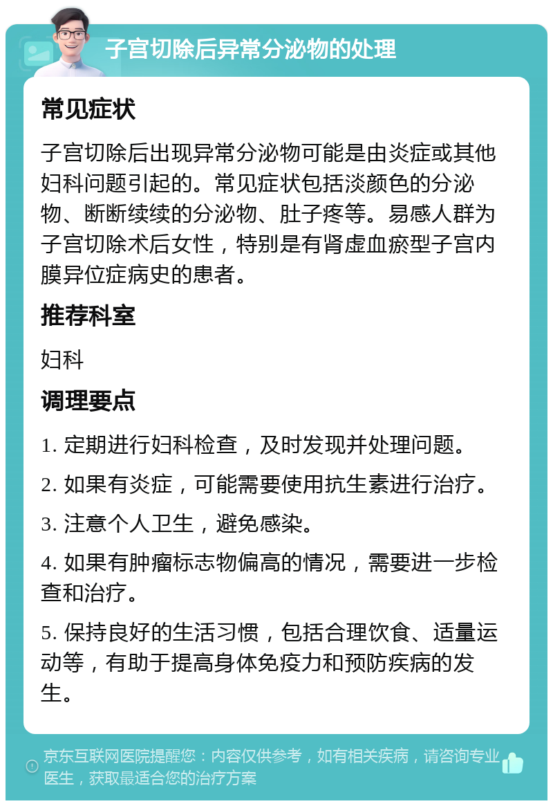 子宫切除后异常分泌物的处理 常见症状 子宫切除后出现异常分泌物可能是由炎症或其他妇科问题引起的。常见症状包括淡颜色的分泌物、断断续续的分泌物、肚子疼等。易感人群为子宫切除术后女性，特别是有肾虚血瘀型子宫内膜异位症病史的患者。 推荐科室 妇科 调理要点 1. 定期进行妇科检查，及时发现并处理问题。 2. 如果有炎症，可能需要使用抗生素进行治疗。 3. 注意个人卫生，避免感染。 4. 如果有肿瘤标志物偏高的情况，需要进一步检查和治疗。 5. 保持良好的生活习惯，包括合理饮食、适量运动等，有助于提高身体免疫力和预防疾病的发生。