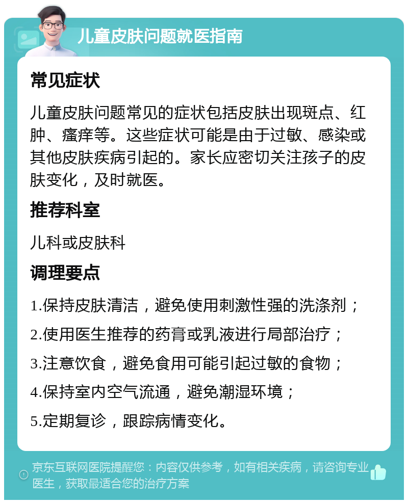 儿童皮肤问题就医指南 常见症状 儿童皮肤问题常见的症状包括皮肤出现斑点、红肿、瘙痒等。这些症状可能是由于过敏、感染或其他皮肤疾病引起的。家长应密切关注孩子的皮肤变化，及时就医。 推荐科室 儿科或皮肤科 调理要点 1.保持皮肤清洁，避免使用刺激性强的洗涤剂； 2.使用医生推荐的药膏或乳液进行局部治疗； 3.注意饮食，避免食用可能引起过敏的食物； 4.保持室内空气流通，避免潮湿环境； 5.定期复诊，跟踪病情变化。