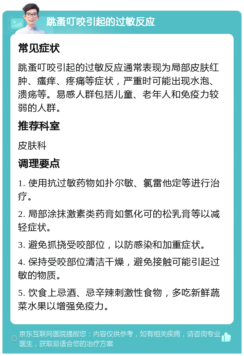 跳蚤叮咬引起的过敏反应 常见症状 跳蚤叮咬引起的过敏反应通常表现为局部皮肤红肿、瘙痒、疼痛等症状，严重时可能出现水泡、溃疡等。易感人群包括儿童、老年人和免疫力较弱的人群。 推荐科室 皮肤科 调理要点 1. 使用抗过敏药物如扑尔敏、氯雷他定等进行治疗。 2. 局部涂抹激素类药膏如氢化可的松乳膏等以减轻症状。 3. 避免抓挠受咬部位，以防感染和加重症状。 4. 保持受咬部位清洁干燥，避免接触可能引起过敏的物质。 5. 饮食上忌酒、忌辛辣刺激性食物，多吃新鲜蔬菜水果以增强免疫力。