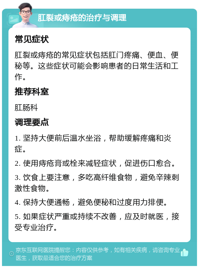 肛裂或痔疮的治疗与调理 常见症状 肛裂或痔疮的常见症状包括肛门疼痛、便血、便秘等。这些症状可能会影响患者的日常生活和工作。 推荐科室 肛肠科 调理要点 1. 坚持大便前后温水坐浴，帮助缓解疼痛和炎症。 2. 使用痔疮膏或栓来减轻症状，促进伤口愈合。 3. 饮食上要注意，多吃高纤维食物，避免辛辣刺激性食物。 4. 保持大便通畅，避免便秘和过度用力排便。 5. 如果症状严重或持续不改善，应及时就医，接受专业治疗。