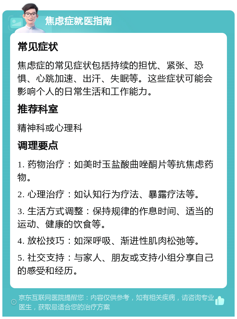 焦虑症就医指南 常见症状 焦虑症的常见症状包括持续的担忧、紧张、恐惧、心跳加速、出汗、失眠等。这些症状可能会影响个人的日常生活和工作能力。 推荐科室 精神科或心理科 调理要点 1. 药物治疗：如美时玉盐酸曲唑酮片等抗焦虑药物。 2. 心理治疗：如认知行为疗法、暴露疗法等。 3. 生活方式调整：保持规律的作息时间、适当的运动、健康的饮食等。 4. 放松技巧：如深呼吸、渐进性肌肉松弛等。 5. 社交支持：与家人、朋友或支持小组分享自己的感受和经历。