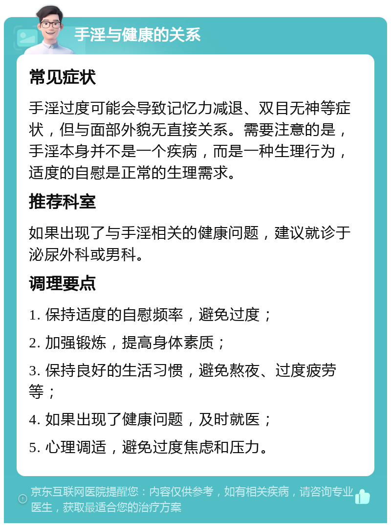 手淫与健康的关系 常见症状 手淫过度可能会导致记忆力减退、双目无神等症状，但与面部外貌无直接关系。需要注意的是，手淫本身并不是一个疾病，而是一种生理行为，适度的自慰是正常的生理需求。 推荐科室 如果出现了与手淫相关的健康问题，建议就诊于泌尿外科或男科。 调理要点 1. 保持适度的自慰频率，避免过度； 2. 加强锻炼，提高身体素质； 3. 保持良好的生活习惯，避免熬夜、过度疲劳等； 4. 如果出现了健康问题，及时就医； 5. 心理调适，避免过度焦虑和压力。