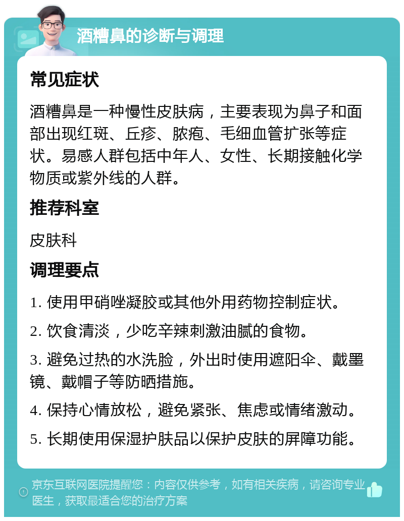 酒糟鼻的诊断与调理 常见症状 酒糟鼻是一种慢性皮肤病，主要表现为鼻子和面部出现红斑、丘疹、脓疱、毛细血管扩张等症状。易感人群包括中年人、女性、长期接触化学物质或紫外线的人群。 推荐科室 皮肤科 调理要点 1. 使用甲硝唑凝胶或其他外用药物控制症状。 2. 饮食清淡，少吃辛辣刺激油腻的食物。 3. 避免过热的水洗脸，外出时使用遮阳伞、戴墨镜、戴帽子等防晒措施。 4. 保持心情放松，避免紧张、焦虑或情绪激动。 5. 长期使用保湿护肤品以保护皮肤的屏障功能。