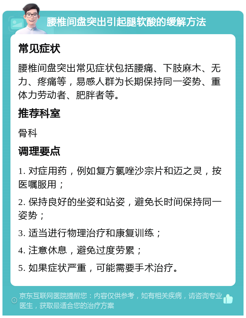 腰椎间盘突出引起腿软酸的缓解方法 常见症状 腰椎间盘突出常见症状包括腰痛、下肢麻木、无力、疼痛等，易感人群为长期保持同一姿势、重体力劳动者、肥胖者等。 推荐科室 骨科 调理要点 1. 对症用药，例如复方氯唑沙宗片和迈之灵，按医嘱服用； 2. 保持良好的坐姿和站姿，避免长时间保持同一姿势； 3. 适当进行物理治疗和康复训练； 4. 注意休息，避免过度劳累； 5. 如果症状严重，可能需要手术治疗。