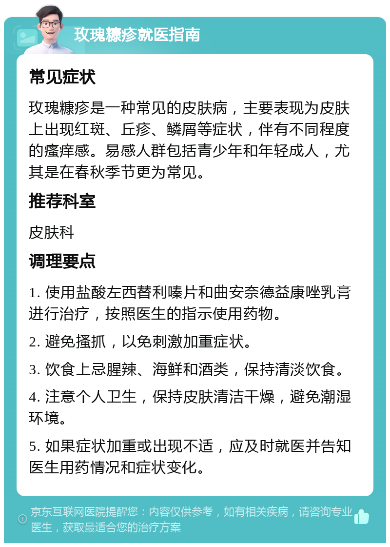 玫瑰糠疹就医指南 常见症状 玫瑰糠疹是一种常见的皮肤病，主要表现为皮肤上出现红斑、丘疹、鳞屑等症状，伴有不同程度的瘙痒感。易感人群包括青少年和年轻成人，尤其是在春秋季节更为常见。 推荐科室 皮肤科 调理要点 1. 使用盐酸左西替利嗪片和曲安奈德益康唑乳膏进行治疗，按照医生的指示使用药物。 2. 避免搔抓，以免刺激加重症状。 3. 饮食上忌腥辣、海鲜和酒类，保持清淡饮食。 4. 注意个人卫生，保持皮肤清洁干燥，避免潮湿环境。 5. 如果症状加重或出现不适，应及时就医并告知医生用药情况和症状变化。