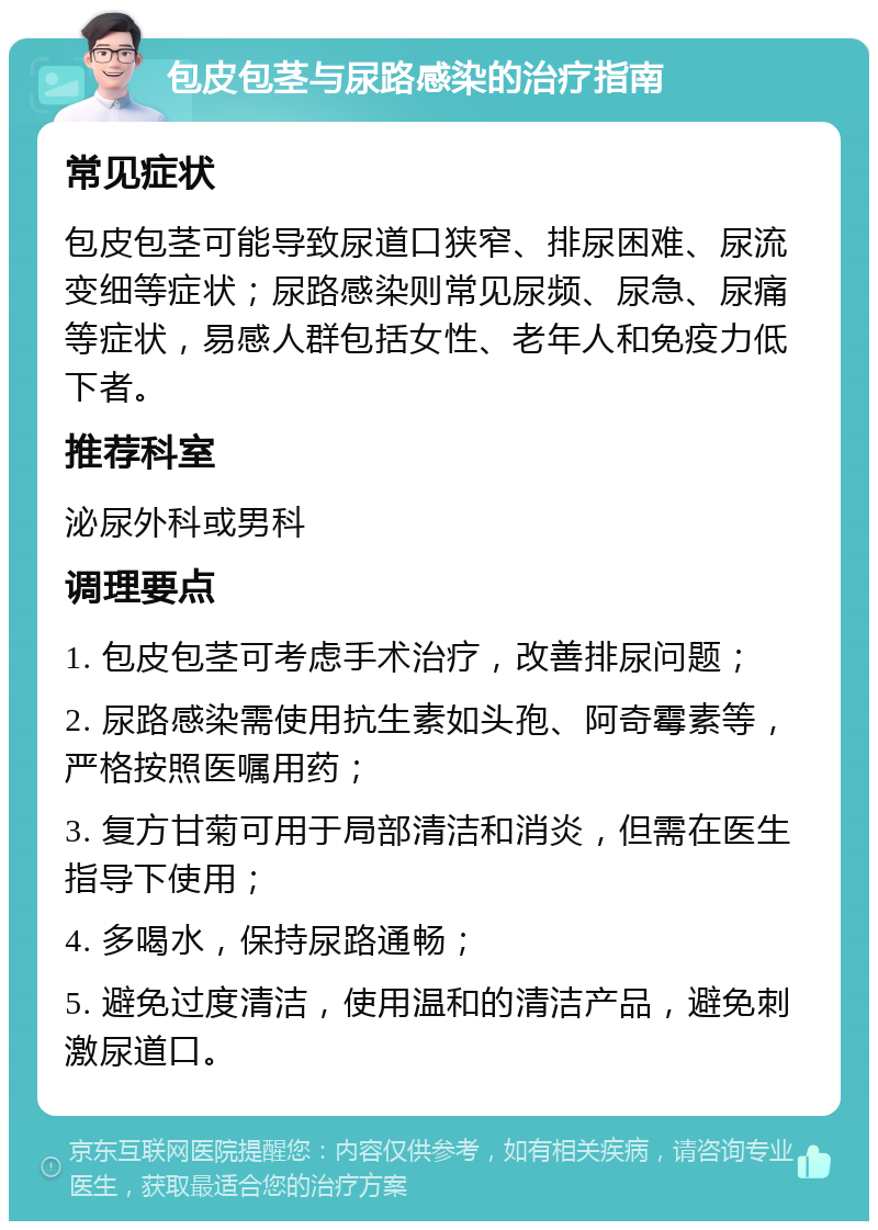 包皮包茎与尿路感染的治疗指南 常见症状 包皮包茎可能导致尿道口狭窄、排尿困难、尿流变细等症状；尿路感染则常见尿频、尿急、尿痛等症状，易感人群包括女性、老年人和免疫力低下者。 推荐科室 泌尿外科或男科 调理要点 1. 包皮包茎可考虑手术治疗，改善排尿问题； 2. 尿路感染需使用抗生素如头孢、阿奇霉素等，严格按照医嘱用药； 3. 复方甘菊可用于局部清洁和消炎，但需在医生指导下使用； 4. 多喝水，保持尿路通畅； 5. 避免过度清洁，使用温和的清洁产品，避免刺激尿道口。