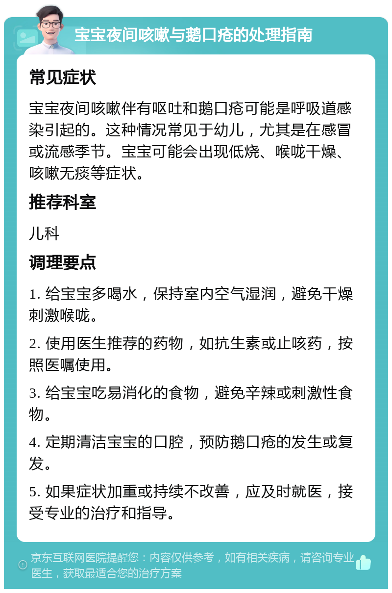 宝宝夜间咳嗽与鹅口疮的处理指南 常见症状 宝宝夜间咳嗽伴有呕吐和鹅口疮可能是呼吸道感染引起的。这种情况常见于幼儿，尤其是在感冒或流感季节。宝宝可能会出现低烧、喉咙干燥、咳嗽无痰等症状。 推荐科室 儿科 调理要点 1. 给宝宝多喝水，保持室内空气湿润，避免干燥刺激喉咙。 2. 使用医生推荐的药物，如抗生素或止咳药，按照医嘱使用。 3. 给宝宝吃易消化的食物，避免辛辣或刺激性食物。 4. 定期清洁宝宝的口腔，预防鹅口疮的发生或复发。 5. 如果症状加重或持续不改善，应及时就医，接受专业的治疗和指导。