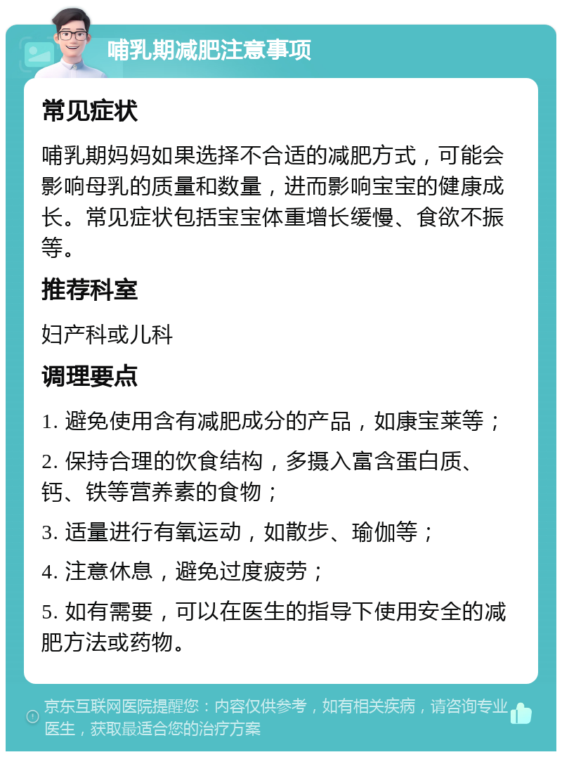 哺乳期减肥注意事项 常见症状 哺乳期妈妈如果选择不合适的减肥方式，可能会影响母乳的质量和数量，进而影响宝宝的健康成长。常见症状包括宝宝体重增长缓慢、食欲不振等。 推荐科室 妇产科或儿科 调理要点 1. 避免使用含有减肥成分的产品，如康宝莱等； 2. 保持合理的饮食结构，多摄入富含蛋白质、钙、铁等营养素的食物； 3. 适量进行有氧运动，如散步、瑜伽等； 4. 注意休息，避免过度疲劳； 5. 如有需要，可以在医生的指导下使用安全的减肥方法或药物。