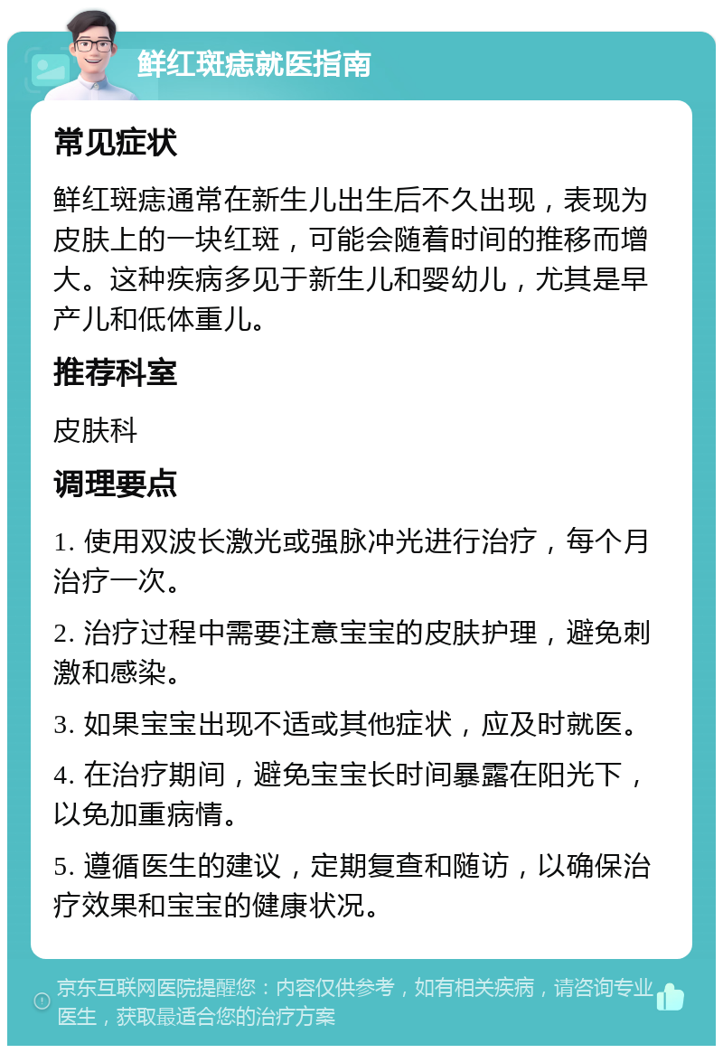 鲜红斑痣就医指南 常见症状 鲜红斑痣通常在新生儿出生后不久出现，表现为皮肤上的一块红斑，可能会随着时间的推移而增大。这种疾病多见于新生儿和婴幼儿，尤其是早产儿和低体重儿。 推荐科室 皮肤科 调理要点 1. 使用双波长激光或强脉冲光进行治疗，每个月治疗一次。 2. 治疗过程中需要注意宝宝的皮肤护理，避免刺激和感染。 3. 如果宝宝出现不适或其他症状，应及时就医。 4. 在治疗期间，避免宝宝长时间暴露在阳光下，以免加重病情。 5. 遵循医生的建议，定期复查和随访，以确保治疗效果和宝宝的健康状况。