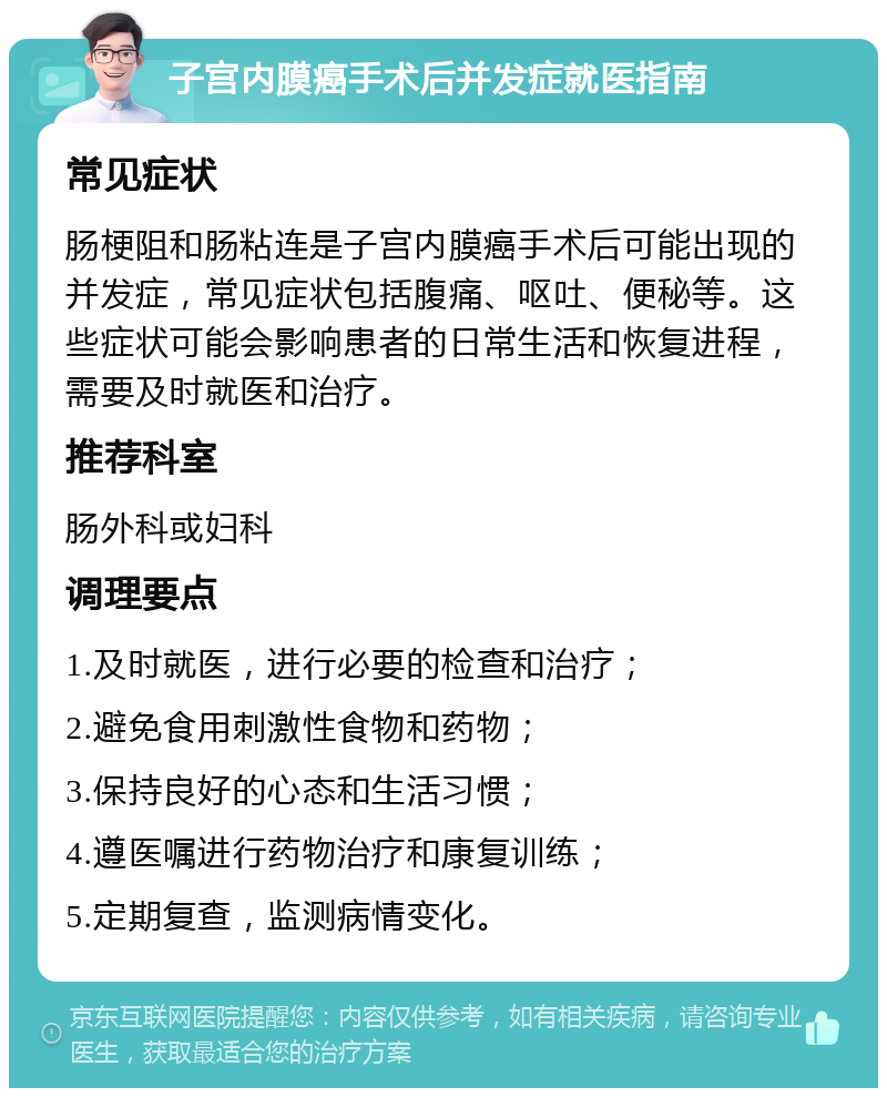 子宫内膜癌手术后并发症就医指南 常见症状 肠梗阻和肠粘连是子宫内膜癌手术后可能出现的并发症，常见症状包括腹痛、呕吐、便秘等。这些症状可能会影响患者的日常生活和恢复进程，需要及时就医和治疗。 推荐科室 肠外科或妇科 调理要点 1.及时就医，进行必要的检查和治疗； 2.避免食用刺激性食物和药物； 3.保持良好的心态和生活习惯； 4.遵医嘱进行药物治疗和康复训练； 5.定期复查，监测病情变化。