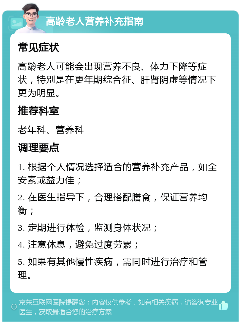 高龄老人营养补充指南 常见症状 高龄老人可能会出现营养不良、体力下降等症状，特别是在更年期综合征、肝肾阴虚等情况下更为明显。 推荐科室 老年科、营养科 调理要点 1. 根据个人情况选择适合的营养补充产品，如全安素或益力佳； 2. 在医生指导下，合理搭配膳食，保证营养均衡； 3. 定期进行体检，监测身体状况； 4. 注意休息，避免过度劳累； 5. 如果有其他慢性疾病，需同时进行治疗和管理。